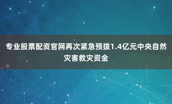 专业股票配资官网再次紧急预拨1.4亿元中央自然灾害救灾资金