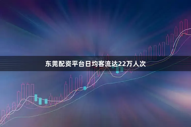 东莞配资平台日均客流达22万人次