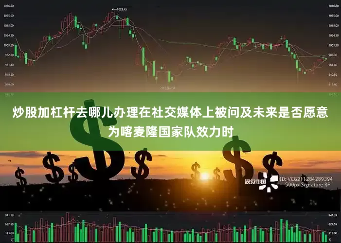 炒股加杠杆去哪儿办理在社交媒体上被问及未来是否愿意为喀麦隆国家队效力时