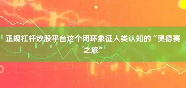 正规杠杆炒股平台这个闭环象征人类认知的“奥德赛之旅”