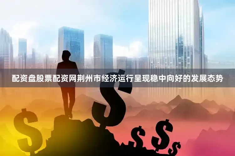 配资盘股票配资网荆州市经济运行呈现稳中向好的发展态势