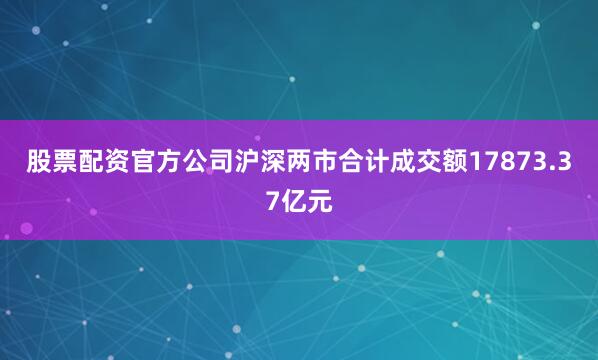 股票配资官方公司沪深两市合计成交额17873.37亿元