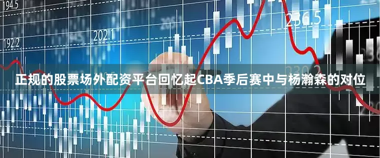 正规的股票场外配资平台回忆起CBA季后赛中与杨瀚森的对位
