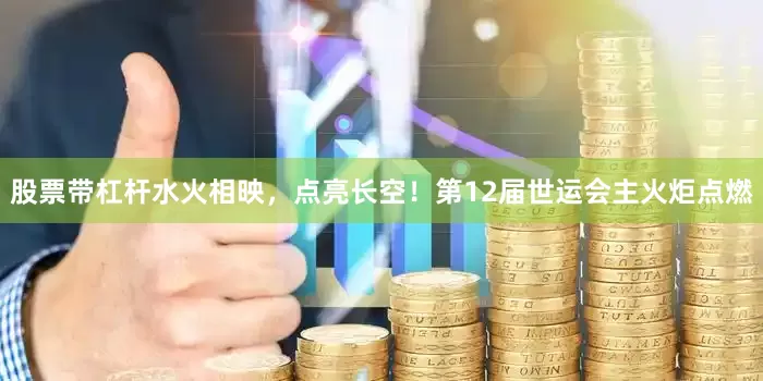 股票带杠杆水火相映，点亮长空！第12届世运会主火炬点燃