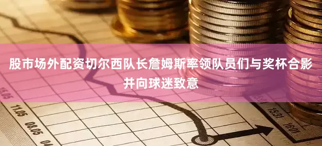 股市场外配资切尔西队长詹姆斯率领队员们与奖杯合影并向球迷致意