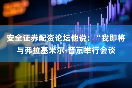 安全证券配资论坛他说：“我即将与弗拉基米尔·普京举行会谈