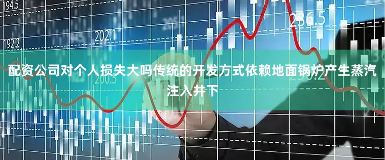 配资公司对个人损失大吗传统的开发方式依赖地面锅炉产生蒸汽注入井下